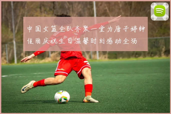 中国女篮全队齐聚一堂为唐子婷钟佳丽庆祝生日温馨时刻感动全场