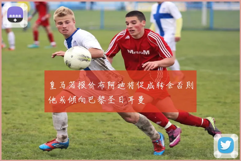 皇马若报价布阿迪将促成转会否则他或倾向巴黎圣日耳曼