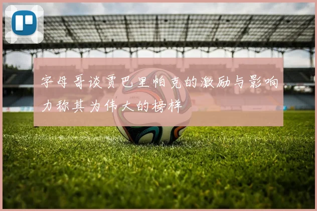 字母哥谈贾巴里帕克的激励与影响力称其为伟大的榜样
