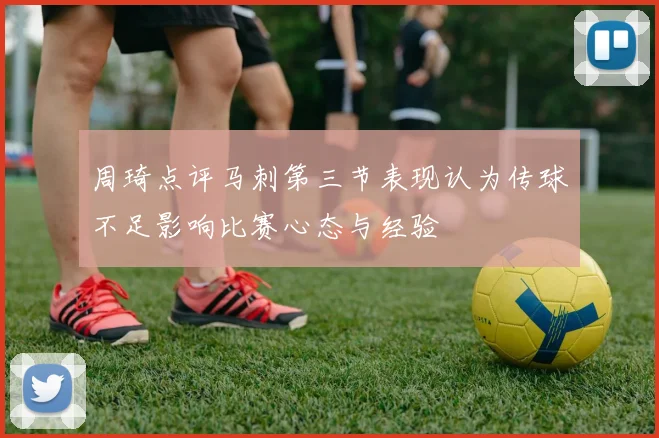 周琦点评马刺第三节表现认为传球不足影响比赛心态与经验