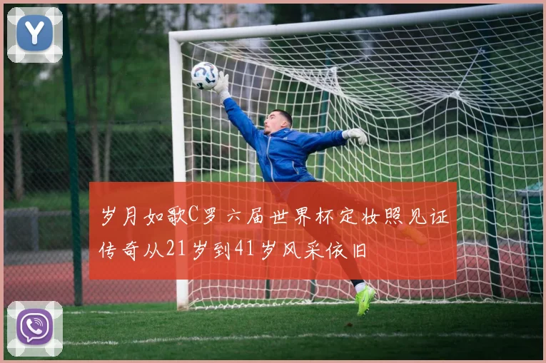 岁月如歌C罗六届世界杯定妆照见证传奇从21岁到41岁风采依旧