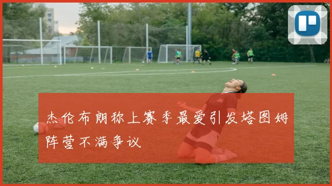 杰伦布朗称上赛季最爱引发塔图姆阵营不满争议