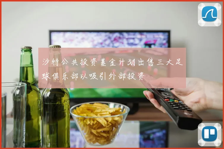 沙特公共投资基金计划出售三大足球俱乐部以吸引外部投资