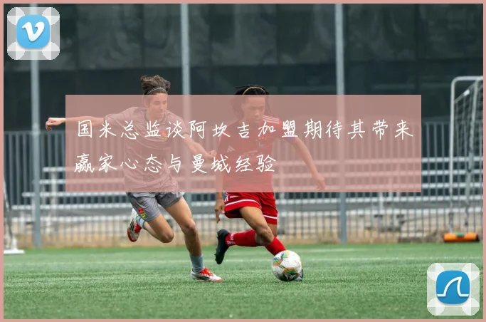 国米总监谈阿坎吉加盟期待其带来赢家心态与曼城经验