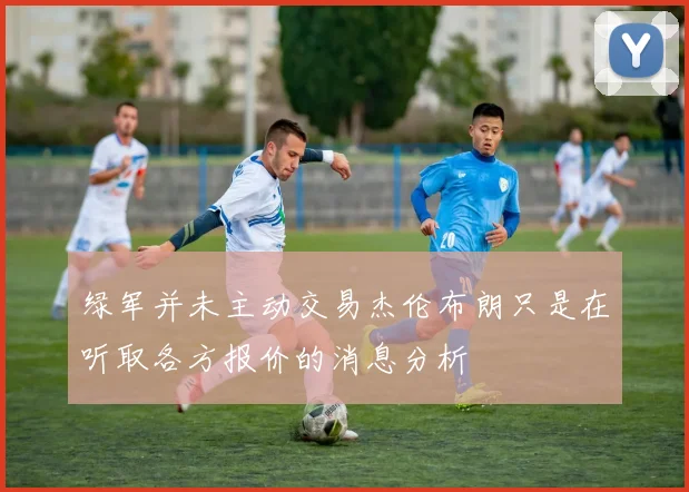绿军并未主动交易杰伦布朗只是在听取各方报价的消息分析