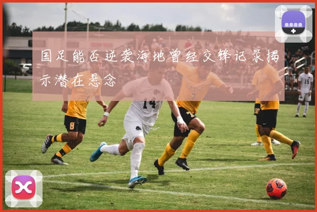 国足能否逆袭海地曾经交锋记录揭示潜在悬念