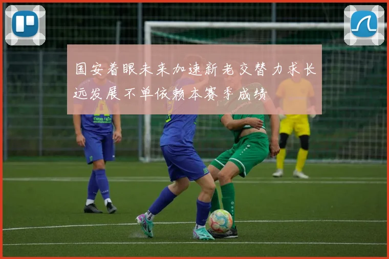 国安着眼未来加速新老交替力求长远发展不单依赖本赛季成绩