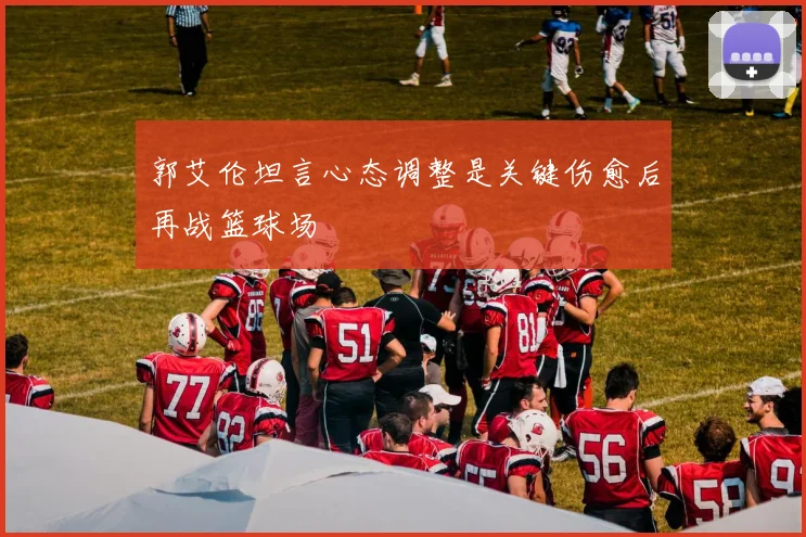 郭艾伦坦言心态调整是关键伤愈后再战篮球场