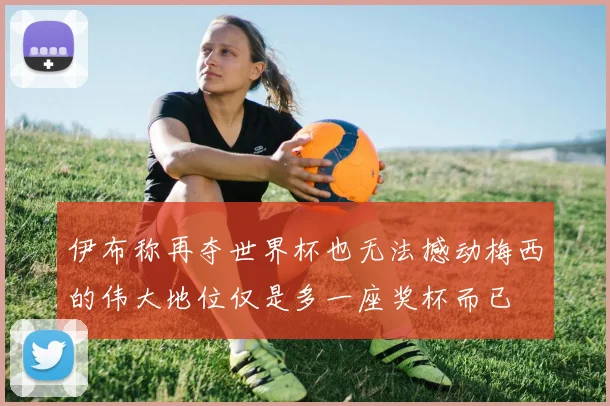 伊布称再夺世界杯也无法撼动梅西的伟大地位仅是多一座奖杯而已