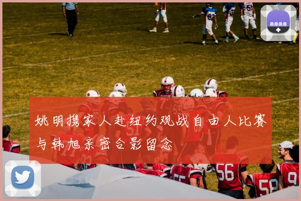 姚明携家人赴纽约观战自由人比赛与韩旭亲密合影留念