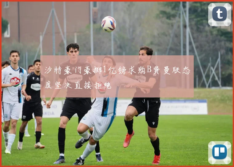 沙特豪门豪掷1亿镑求购B费曼联态度坚决直接拒绝