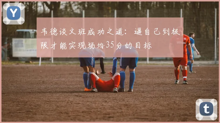 韦德谈文班成功之道：逼自己到极限才能实现场均35分的目标